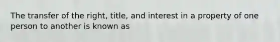 The transfer of the right, title, and interest in a property of one person to another is known as