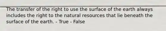 The transfer of the right to use the surface of the earth always includes the right to the natural resources that lie beneath the surface of the earth. - True - False