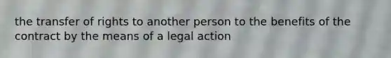 the transfer of rights to another person to the benefits of the contract by the means of a legal action