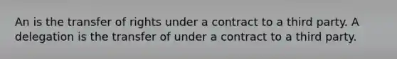 An is the transfer of rights under a contract to a third party. A delegation is the transfer of under a contract to a third party.