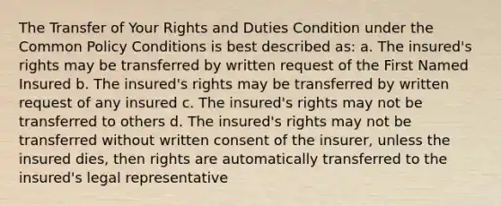 The Transfer of Your Rights and Duties Condition under the Common Policy Conditions is best described as: a. The insured's rights may be transferred by written request of the First Named Insured b. The insured's rights may be transferred by written request of any insured c. The insured's rights may not be transferred to others d. The insured's rights may not be transferred without written consent of the insurer, unless the insured dies, then rights are automatically transferred to the insured's legal representative