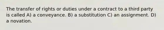 The transfer of rights or duties under a contract to a third party is called A) a conveyance. B) a substitution C) an assignment. D) a novation.