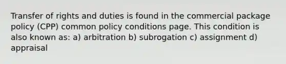 Transfer of rights and duties is found in the commercial package policy (CPP) common policy conditions page. This condition is also known as: a) arbitration b) subrogation c) assignment d) appraisal