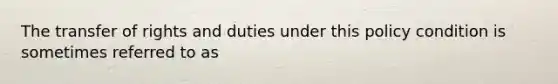 The transfer of rights and duties under this policy condition is sometimes referred to as