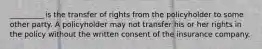 _________ is the transfer of rights from the policyholder to some other party. A policyholder may not transfer his or her rights in the policy without the written consent of the insurance company.