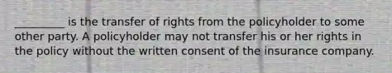 _________ is the transfer of rights from the policyholder to some other party. A policyholder may not transfer his or her rights in the policy without the written consent of the insurance company.