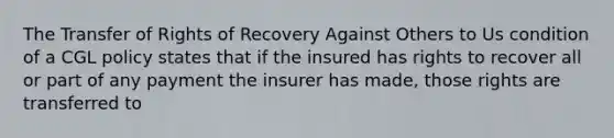 The Transfer of Rights of Recovery Against Others to Us condition of a CGL policy states that if the insured has rights to recover all or part of any payment the insurer has made, those rights are transferred to