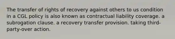 The transfer of rights of recovery against others to us condition in a CGL policy is also known as contractual liability coverage. a subrogation clause. a recovery transfer provision. taking third-party-over action.