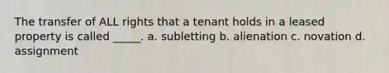 The transfer of ALL rights that a tenant holds in a leased property is called _____. a. subletting b. alienation c. novation d. assignment