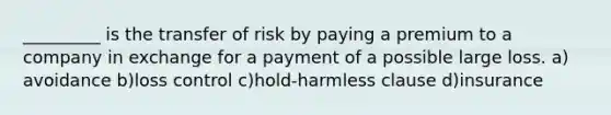 _________ is the transfer of risk by paying a premium to a company in exchange for a payment of a possible large loss. a) avoidance b)loss control c)hold-harmless clause d)insurance