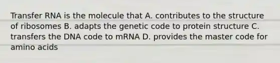 Transfer RNA is the molecule that A. contributes to the structure of ribosomes B. adapts the genetic code to protein structure C. transfers the DNA code to mRNA D. provides the master code for amino acids