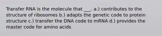 Transfer RNA is the molecule that ___. a.) contributes to the structure of ribosomes b.) adapts the genetic code to protein structure c.) transfer the DNA code to mRNA d.) provides the master code for amino acids