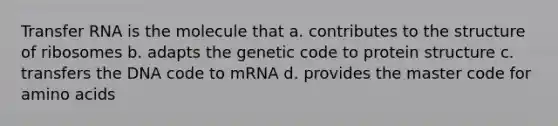 Transfer RNA is the molecule that a. contributes to the structure of ribosomes b. adapts the genetic code to protein structure c. transfers the DNA code to mRNA d. provides the master code for amino acids