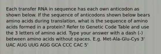 Each <a href='https://www.questionai.com/knowledge/kYREgpZMtc-transfer-rna' class='anchor-knowledge'>transfer rna</a> in sequence has each own anticodon as shown below. If the sequence of anticodons shown below bears <a href='https://www.questionai.com/knowledge/k9gb720LCl-amino-acids' class='anchor-knowledge'>amino acids</a> during translation, what is the sequence of amino acids formed in a protein? Refer to Genetic Code Table and use the 3 letters of amino acid. Type your answer with a dash (-) between amino acids without spaces. E.g. Met-Ala-Glu-Cys 3' UAC AUG UUG AGG GCA CCC CAC 5'