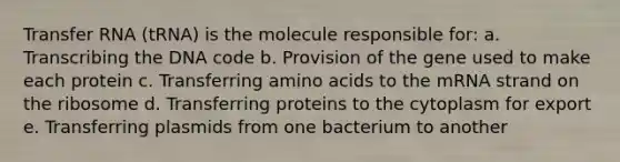 Transfer RNA (tRNA) is the molecule responsible for: a. Transcribing the DNA code b. Provision of the gene used to make each protein c. Transferring amino acids to the mRNA strand on the ribosome d. Transferring proteins to the cytoplasm for export e. Transferring plasmids from one bacterium to another