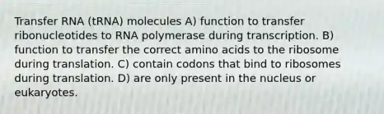 Transfer RNA (tRNA) molecules A) function to transfer ribonucleotides to RNA polymerase during transcription. B) function to transfer the correct amino acids to the ribosome during translation. C) contain codons that bind to ribosomes during translation. D) are only present in the nucleus or eukaryotes.