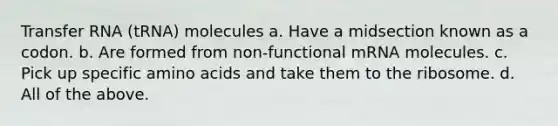 <a href='https://www.questionai.com/knowledge/kYREgpZMtc-transfer-rna' class='anchor-knowledge'>transfer rna</a> (tRNA) molecules a. Have a midsection known as a codon. b. Are formed from non-functional mRNA molecules. c. Pick up specific <a href='https://www.questionai.com/knowledge/k9gb720LCl-amino-acids' class='anchor-knowledge'>amino acids</a> and take them to the ribosome. d. All of the above.