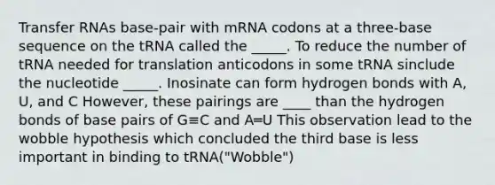 Transfer RNAs base-pair with mRNA codons at a three-base sequence on the tRNA called the _____. To reduce the number of tRNA needed for translation anticodons in some tRNA sinclude the nucleotide _____. Inosinate can form hydrogen bonds with A, U, and C However, these pairings are ____ than the hydrogen bonds of base pairs of G≡C and A═U This observation lead to the wobble hypothesis which concluded the third base is less important in binding to tRNA("Wobble")