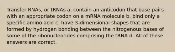 Transfer RNAs, or tRNAs a. contain an anticodon that base pairs with an appropriate codon on a mRNA molecule b. bind only a specific amino acid c. have 3-dimensional shapes that are formed by hydrogen bonding between the nitrogenous bases of some of the ribonucleotides comprising the tRNA d. All of these answers are correct.