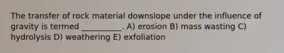 The transfer of rock material downslope under the influence of gravity is termed __________. A) erosion B) mass wasting C) hydrolysis D) weathering E) exfoliation