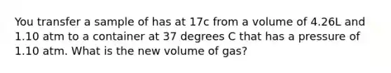 You transfer a sample of has at 17c from a volume of 4.26L and 1.10 atm to a container at 37 degrees C that has a pressure of 1.10 atm. What is the new volume of gas?