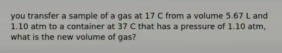 you transfer a sample of a gas at 17 C from a volume 5.67 L and 1.10 atm to a container at 37 C that has a pressure of 1.10 atm, what is the new volume of gas?