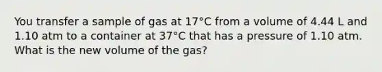 You transfer a sample of gas at 17°C from a volume of 4.44 L and 1.10 atm to a container at 37°C that has a pressure of 1.10 atm. What is the new volume of the gas?