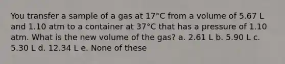 You transfer a sample of a gas at 17°C from a volume of 5.67 L and 1.10 atm to a container at 37°C that has a pressure of 1.10 atm. What is the new volume of the gas? a. 2.61 L b. 5.90 L c. 5.30 L d. 12.34 L e. None of these