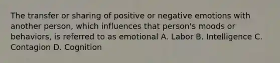 The transfer or sharing of positive or negative emotions with another person, which influences that person's moods or behaviors, is referred to as emotional A. Labor B. Intelligence C. Contagion D. Cognition