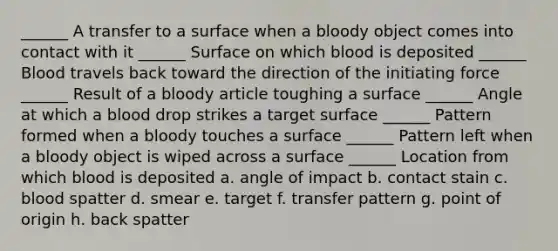 ______ A transfer to a surface when a bloody object comes into contact with it ______ Surface on which blood is deposited ______ Blood travels back toward the direction of the initiating force ______ Result of a bloody article toughing a surface ______ Angle at which a blood drop strikes a target surface ______ Pattern formed when a bloody touches a surface ______ Pattern left when a bloody object is wiped across a surface ______ Location from which blood is deposited a. angle of impact b. contact stain c. blood spatter d. smear e. target f. transfer pattern g. point of origin h. back spatter