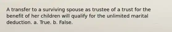 A transfer to a surviving spouse as trustee of a trust for the benefit of her children will qualify for the unlimited marital deduction. a. True. b. False.