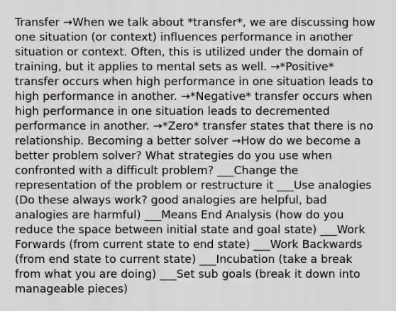 Transfer →When we talk about *transfer*, we are discussing how one situation (or context) influences performance in another situation or context. Often, this is utilized under the domain of training, but it applies to mental sets as well. →*Positive* transfer occurs when high performance in one situation leads to high performance in another. →*Negative* transfer occurs when high performance in one situation leads to decremented performance in another. →*Zero* transfer states that there is no relationship. Becoming a better solver →How do we become a better problem solver? What strategies do you use when confronted with a difficult problem? ___Change the representation of the problem or restructure it ___Use analogies (Do these always work? good analogies are helpful, bad analogies are harmful) ___Means End Analysis (how do you reduce the space between initial state and goal state) ___Work Forwards (from current state to end state) ___Work Backwards (from end state to current state) ___Incubation (take a break from what you are doing) ___Set sub goals (break it down into manageable pieces)