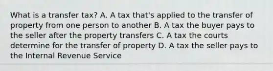 What is a transfer tax? A. A tax that's applied to the transfer of property from one person to another B. A tax the buyer pays to the seller after the property transfers C. A tax the courts determine for the transfer of property D. A tax the seller pays to the Internal Revenue Service