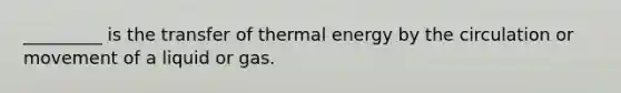 _________ is the transfer of thermal energy by the circulation or movement of a liquid or gas.