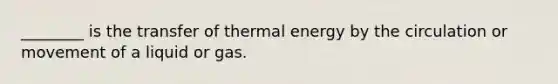 ________ is the transfer of thermal energy by the circulation or movement of a liquid or gas.