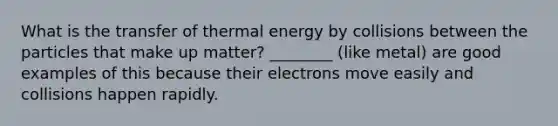 What is the transfer of thermal energy by collisions between the particles that make up matter? ________ (like metal) are good examples of this because their electrons move easily and collisions happen rapidly.