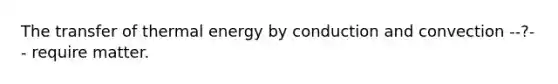 The transfer of thermal energy by conduction and convection --?-- require matter.