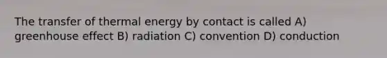 The transfer of thermal energy by contact is called A) greenhouse effect B) radiation C) convention D) conduction