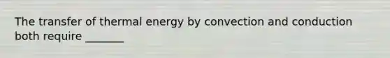 The transfer of thermal energy by convection and conduction both require _______