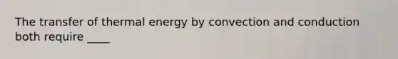 The transfer of thermal energy by convection and conduction both require ____