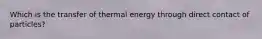 Which is the transfer of thermal energy through direct contact of particles?