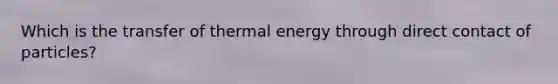 Which is the transfer of thermal energy through direct contact of particles?