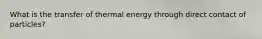 What is the transfer of thermal energy through direct contact of particles?