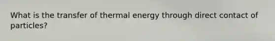 What is the transfer of thermal energy through direct contact of particles?