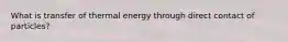 What is transfer of thermal energy through direct contact of particles?