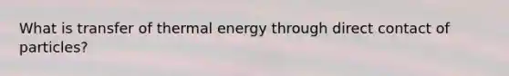 What is transfer of thermal energy through direct contact of particles?