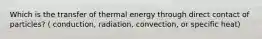 Which is the transfer of thermal energy through direct contact of particles? ( conduction, radiation, convection, or specific heat)