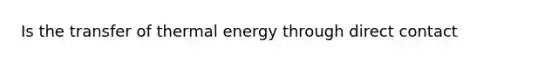 Is the transfer of thermal energy through direct contact