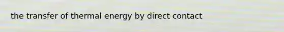 the transfer of thermal energy by direct contact