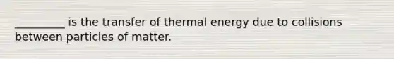 _________ is the transfer of thermal energy due to collisions between particles of matter.